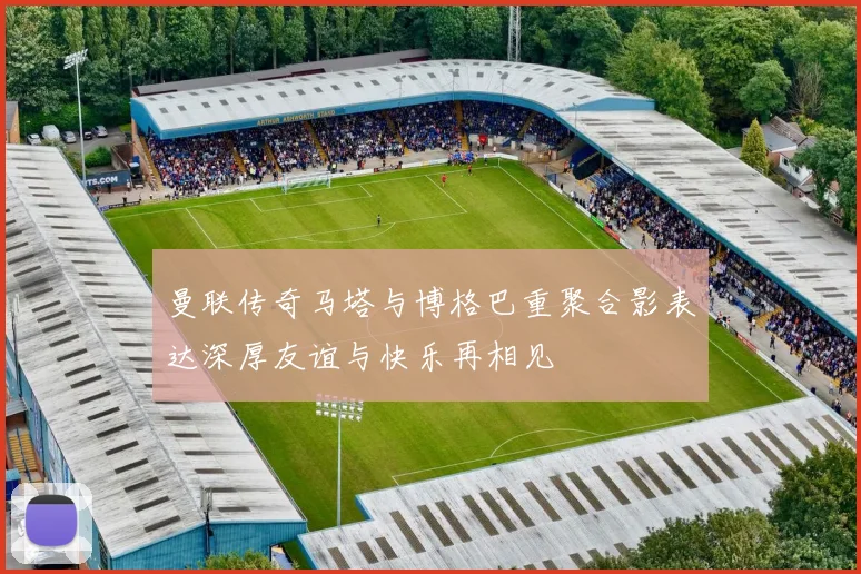 曼联传奇马塔与博格巴重聚合影表达深厚友谊与快乐再相见