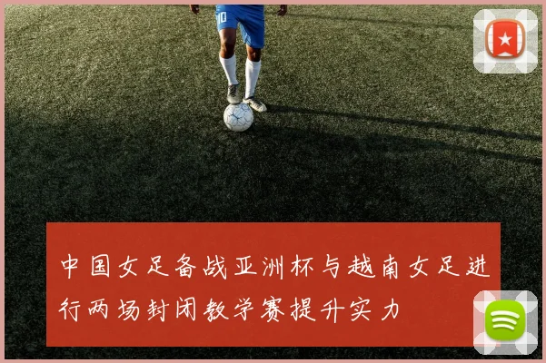 中国女足备战亚洲杯与越南女足进行两场封闭教学赛提升实力