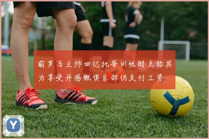前罗马主帅回忆托蒂训练时光称其为享受并感慨俱乐部仍支付工资