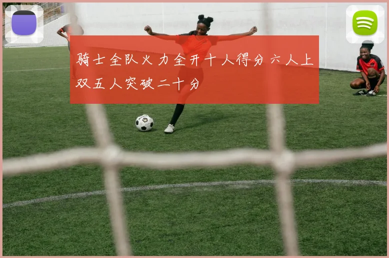 骑士全队火力全开十人得分六人上双五人突破二十分