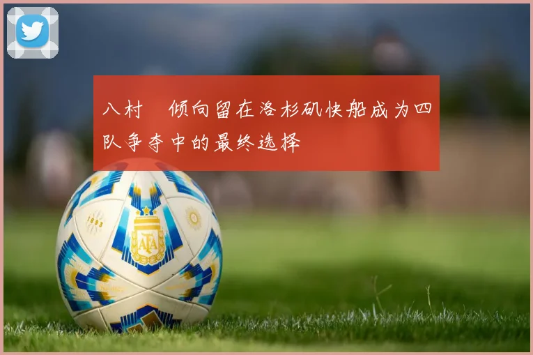 八村塁倾向留在洛杉矶快船成为四队争夺中的最终选择