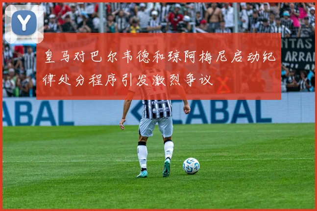 皇马对巴尔韦德和琼阿梅尼启动纪律处分程序引发激烈争议