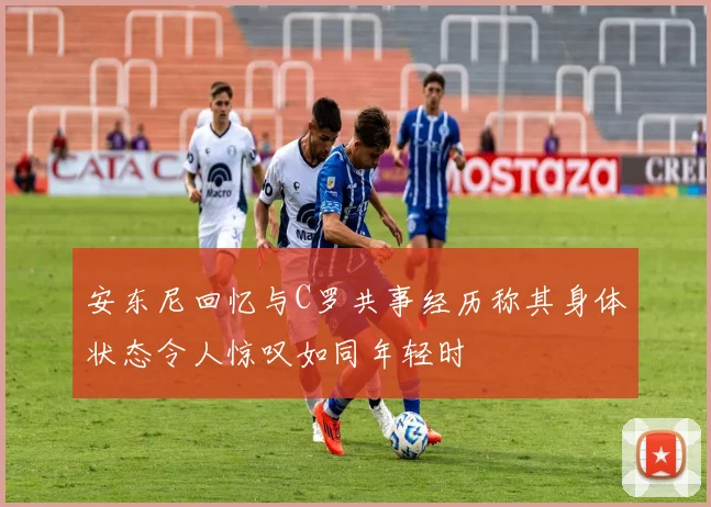 安东尼回忆与C罗共事经历称其身体状态令人惊叹如同年轻时