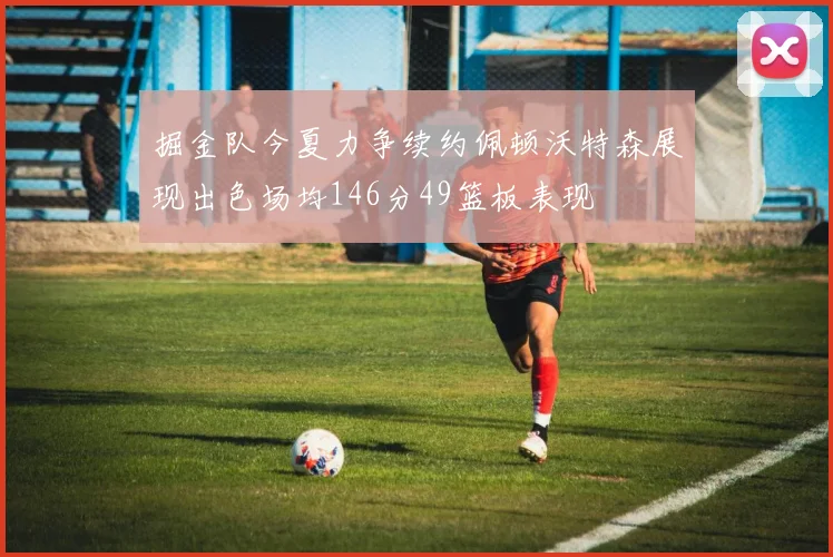 掘金队今夏力争续约佩顿沃特森展现出色场均146分49篮板表现