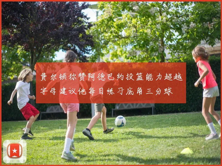 费尔顿称赞阿德巴约投篮能力超越字母建议他每日练习底角三分球