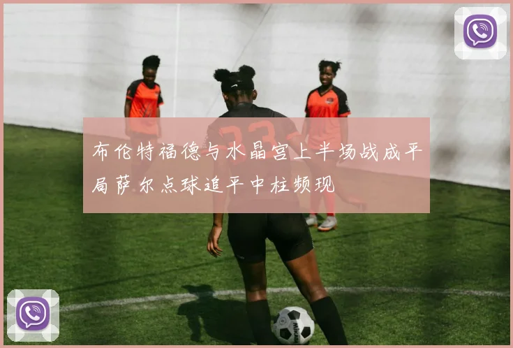 布伦特福德与水晶宫上半场战成平局萨尔点球追平中柱频现