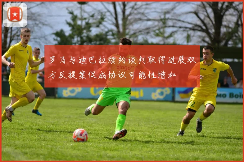 罗马与迪巴拉续约谈判取得进展双方反提案促成协议可能性增加
