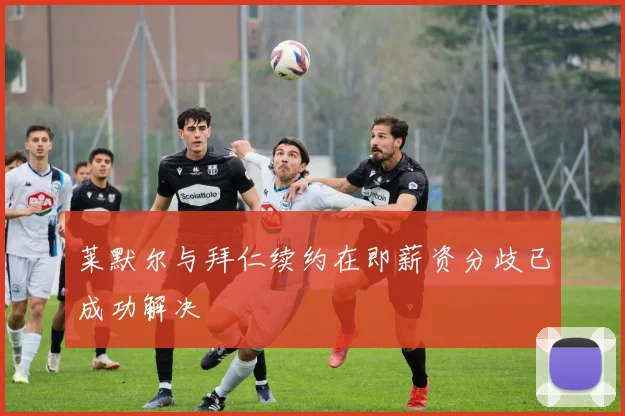 莱默尔与拜仁续约在即薪资分歧已成功解决