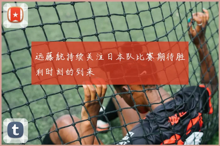 远藤航持续关注日本队比赛期待胜利时刻的到来